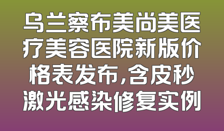乌兰察布美尚美医疗美容医院新版价格表发布，含皮秒激光感染修复实例