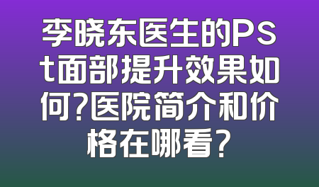 李晓东医生的Pst面部提升效果如何？医院简介和价格在哪看？