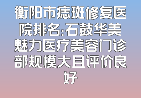 衡阳市痣斑修复医院排名：石鼓华美魅力医疗美容门诊部规模大且评价良好