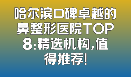 哈尔滨口碑卓越的鼻整形医院TOP8：精选机构，值得推荐！