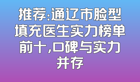 推荐：通辽市脸型填充医生实力榜单前十，口碑与实力并存