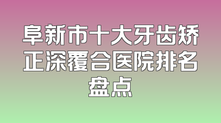 阜新市十大牙齿矫正深覆合医院排名盘点