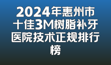 2024年惠州市十佳3M树脂补牙医院技术正规排行榜