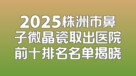 2025株洲市鼻子微晶瓷取出医院前十排名名单揭晓