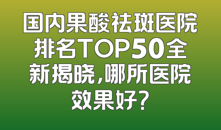 国内果酸祛斑医院排名TOP50全新揭晓，哪所医院效果好？