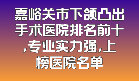 嘉峪关市下颌凸出手术医院排名前十，专业实力强，上榜医院名单
