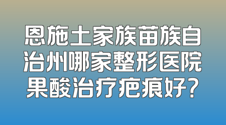 恩施土家族苗族自治州哪家整形医院果酸治疗疤痕好？