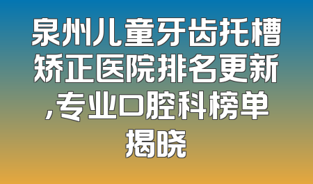 泉州儿童牙齿托槽矫正医院排名更新，专业口腔科榜单揭晓