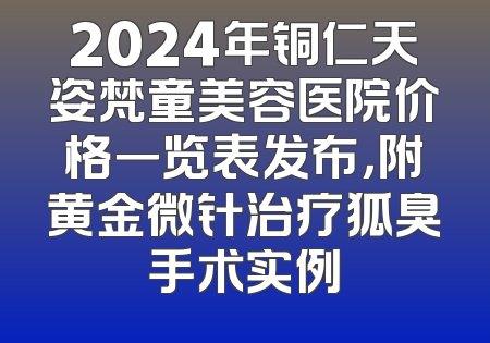 2024年铜仁天姿梵童美容医院价格一览表发布，附黄金微针治疗狐臭手术实例
