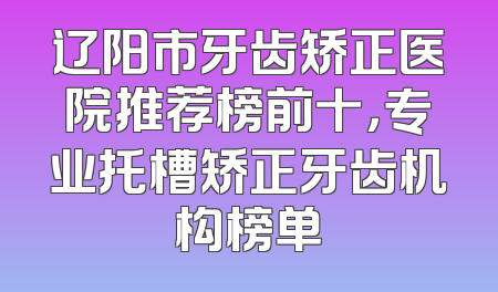 辽阳市牙齿矫正医院推荐榜前十，专业托槽矫正牙齿机构榜单