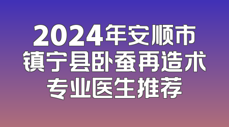 2024年安顺市镇宁县卧蚕再造术专业医生推荐