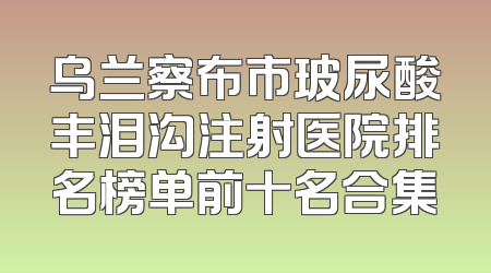 乌兰察布市玻尿酸丰泪沟注射医院排名榜单前十名合集