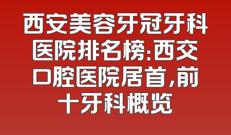 西安美容牙冠牙科医院排名榜：西交口腔医院居首，前十牙科概览