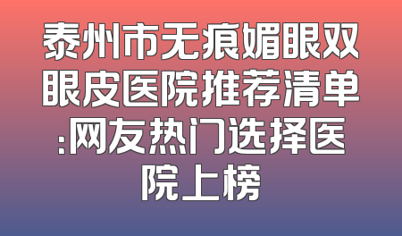 泰州市无痕媚眼双眼皮医院推荐清单：网友热门选择医院上榜