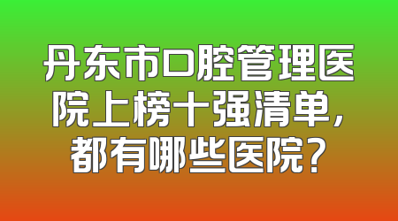 丹东市口腔管理医院上榜十强清单，都有哪些医院？