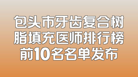 包头市牙齿复合树脂填充医师排行榜前10名名单发布