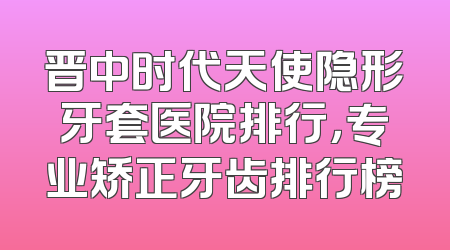 晋中时代天使隐形牙套医院排行，专业矫正牙齿排行榜