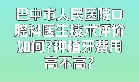巴中市人民医院口腔科医生技术评价如何？种植牙费用高不高？