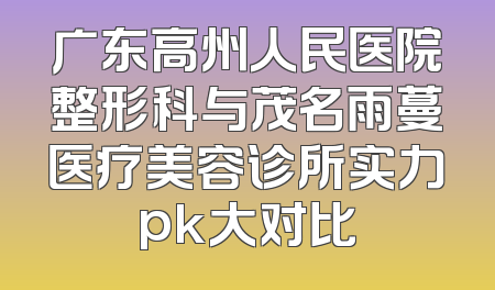广东高州人民医院整形科与茂名雨蔓医疗美容诊所实力pk大对比