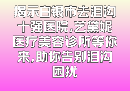 揭示白银市去泪沟十强医院，艺黛妮医疗美容诊所等你来，助你告别泪沟困扰