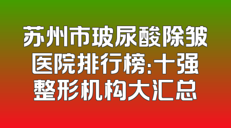 苏州市玻尿酸除皱医院排行榜：十强整形机构大汇总