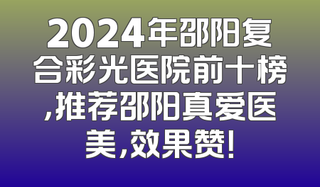 2024年邵阳复合彩光医院前十榜，推荐邵阳真爱医美，效果赞！