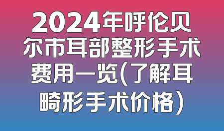 2024年呼伦贝尔市耳部整形手术费用一览（了解耳畸形手术价格）