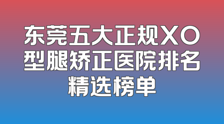 东莞五大正规XO型腿矫正医院排名精选榜单
