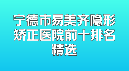 宁德市易美齐隐形矫正医院前十排名精选