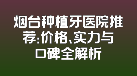 烟台种植牙医院推荐：价格、实力与口碑全解析