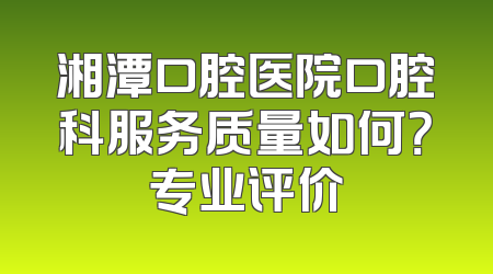 湘潭口腔医院口腔科服务质量如何？专业评价