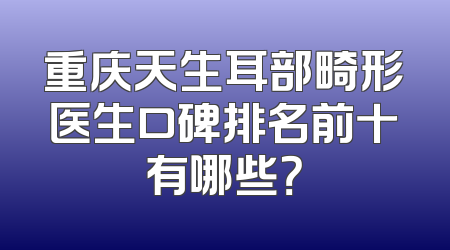 重庆天生耳部畸形医生口碑排名前十有哪些？