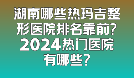 湖南哪些热玛吉整形医院排名靠前？2024热门医院有哪些？