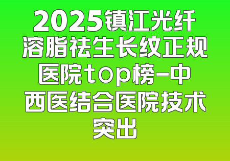 2025镇江光纤溶脂祛生长纹正规医院top榜-中西医结合医院技术突出
