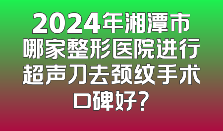 2024年湘潭市哪家整形医院进行超声刀去颈纹手术口碑好？