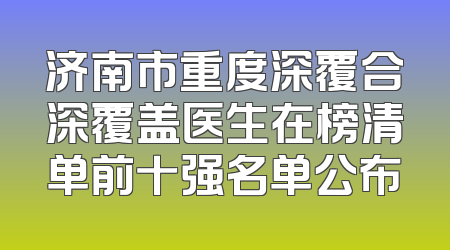 济南市重度深覆合深覆盖医生在榜清单前十强名单公布
