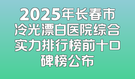 2025年长春市冷光漂白医院综合实力排行榜前十口碑榜公布