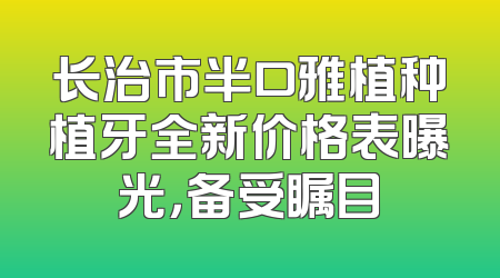 长治市半口雅植种植牙全新价格表曝光，备受瞩目