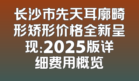 长沙市先天耳廓畸形矫形价格全新呈现：2025版详细费用概览