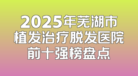 2025年芜湖市植发治疗脱发医院前十强榜盘点