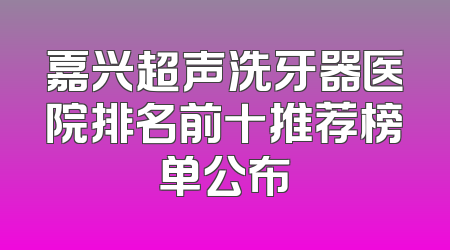 嘉兴超声洗牙器医院排名前十推荐榜单公布