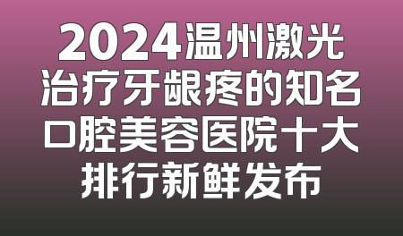 2024温州激光治疗牙龈疼的知名口腔美容医院十大排行新鲜发布
