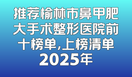 推荐榆林市鼻甲肥大手术整形医院前十榜单，上榜清单2025年