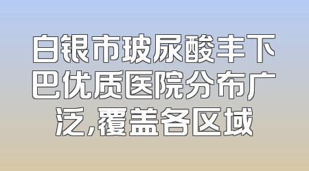 白银市玻尿酸丰下巴优质医院分布广泛，覆盖各区域