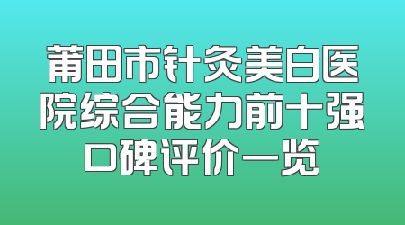 莆田市针灸美白医院综合能力前十强口碑评价一览
