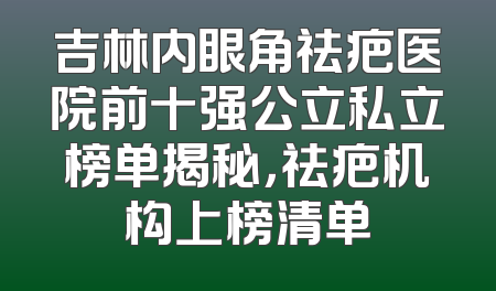 吉林内眼角祛疤医院前十强公立私立榜单揭秘，祛疤机构上榜清单
