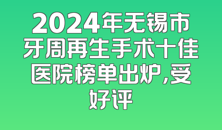 2024年无锡市牙周再生手术十佳医院榜单出炉，受好评