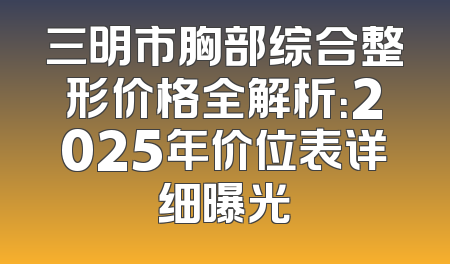 三明市胸部综合整形价格全解析：2025年价位表详细曝光