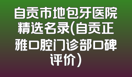 自贡市地包牙医院精选名录（自贡正雅口腔门诊部口碑评价）