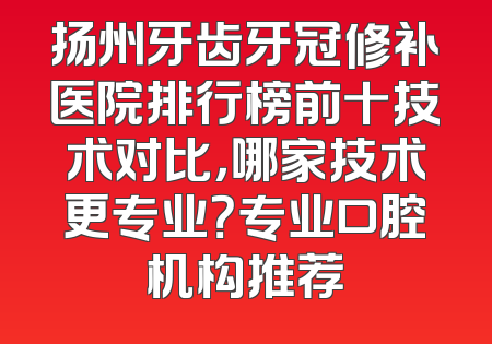 扬州牙齿牙冠修补医院排行榜前十技术对比，哪家技术更专业？专业口腔机构推荐